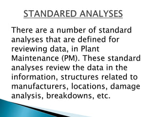 There are a number of standard
analyses that are defined for
reviewing data, in Plant
Maintenance (PM). These standard
analyses review the data in the
information, structures related to
manufacturers, locations, damage
analysis, breakdowns, etc.
 