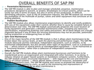  · Preventative Maintenance
 The SAP PM module is able to plan and manage scheduled, proactive, maintenance
procedures designed to prevent, or predict, breakdowns to critical systems, which can be
costly not only in terms of repair, but also in terms of lost production. In difficult,
demanding industries, such as the oil production industry, the SAP PM module can increase
the availability of the multitude of pumps, valves and other equipment that constitute an oil
drilling platform.
 Problem Rectification
 The SAP PM module also allows maintenance organizations to identify and rectify problems
with any of the equipment under their control, whether they’re cause by complete failure or
deterioration over time. The SAP PM module automatically pinpoints the exact location of
faulty equipment and generates a detailed maintenance order, including any necessary
specifications, engineering drawings and safety precautions. All of these details are critically
important because if any of them are missing maintenance may not be possible, potentially
halting production or endangering lives or both.
 Split-level Maintenance
 One of the major benefits of the SAP PM module is that it allows plant maintenance to be
broken down into various levels, at both the planning and performance stages. The SAP PM
module obviously permits individual, independent equipment, such as vehicles, to be
maintained independently, but also permits other types of equipment, such as a production
line -- which consist of several pieces of interdependent equipment -- to be maintained as
a “functional location,” rather than a collection of independent components.
 Other Benefits
 Overall, the SAP PM module allows plant maintenance businesses and functions to be
standardized across an organization and integrated with other functions. In so doing, it
reduces reliance on paper-based systems or standalone computer systems. Furthermore,
the SAP module creates structured information -- with regard to the cost and technical
history of critical systems -- which affords better control of resources, manpower and
overall maintenance costs. The SAP PM module also serves to promote the ownership of
maintenance data among its users, as well as the monitoring and improvement of
performance measures as far as plant maintenance is
 