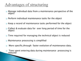  Manage individual data from a maintenance perspective of the
object
 Perform individual maintenance tasks for the object
 Keep a record of maintenance tasks performed for the object
 Collect & evaluate data for over long period of time for the
object
 Time required for managing the technical object is reduced
 Maintenance processing is simplified
 More specific,through faster evelution of maintenance data.
 Time spent entering data during maintenance processing is
reduced
 