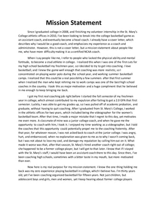 Mission Statement
Since I graduated college in 2008, and finishing my volunteer internship in the St. Mary’s
College athletic offices in 2010, I’ve been looking to break into the college basketball game as
an assistant coach, and eventually become a head coach. I already have a cover letter, which
describes why I would be a good coach, and emphasizes my experience as a coach and
administrator. However, this is not a cover letter, but a mission statement about people like
me, who have more difficulty making it as a certified NCAA coach.
When I say people like me, I refer to people who lacked the physical ability and mental
fortitude, to become a stud athlete in college. I realized this when I was one of the first cuts for
my high school basketball my freshmen year, so I decided to try to get into coaching. I love
basketball, and I knew the game well enough that coaching was more realistic, so I
concentrated on playing water polo during the school year, and working summer basketball
camps. I realized that this could be a real possibility a few summers after that first summer
when I realized the man who kept rehiring me to work camps was one of the best high school
coaches in the country. I took this as major motivation and a huge compliment that he believed
in me enough to keep bringing me back.
I got my first real coaching job right before I started the fall semester of my freshmen
year in college, which almost contributed to my expulsion after failing to get a 2.0 GPA that first
semester. Luckily, I was able to get my grades up, so I was pulled off of academic probation, and
graduate, without having to quit coaching. After I graduated from St. Mary’s College, I worked
in the athletic offices for two years, which included being the videographer for the women’s
basketball team. After that time, I made a major mistake that I regret to this day, yet motivates
me even more. A classmate of mine was a junior college coach, and when he gave me the
opportunity to coach with him, I took it. I enjoyed my time working as a videographer, but I told
the coaches that this opportunity could potentially propel me to the coaching fraternity. After
that year, for whatever reason, I was not asked back to coach at the junior college. I was angry,
hurt, and embarrassed, when no explanation was given to me as to why I wasn’t coming back,
but I was not about to lose my cool, and damage my reputation by calling himout on it. What
made it worse was that, after that season, St. Mary’s hired another coach right out of college;
she happened to be a former college player, but I will get to that later. I know that if I stayed
with the St. Mary’s staff, I would have been an assistant coach there to this day. Since then, I’ve
been coaching high schools, sometimes with a bitter taste in my mouth, but more motivated
than ever.
Now here is my real purpose for my mission statement. I know the one thing holding me
back was my zero experience playing basketball in college, which I believe has. I’m thirty years
old, yet I’ve been coaching organized basketball for fifteen years. Not just children, but
adolescent boys and girls, men and women, yet I keep hearing about former college players
 