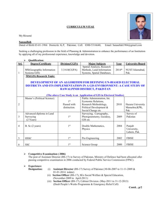CURRICULUM VITAE
My Résumé
Sanaullah____________________________________________________________________________
Dated of Birth 03-01-1984: Domicile: K.P, Pakistan; Cell: 0300-5316640, Email: Sanaullah1984@gmail.com
Seeking a challenging profession in the field of Planning & Administration to enhance the performance of an Institution
by applying all of my professional experience, knowledge and devotion.
 Qualification:
 Competitive Examination ( 2006)
The post of Assistant Director (BS-17) in Survey of Pakistan, Ministry of Defence had been allocated after
passing competitive examination in 2006 conducted by Federal Public Service Commission (FPSC).
 Experience:
Designation: (i) Assistant Director (BS-17) Survey of Pakistan (30-06-2007 to 11-11-2009 &
01-01-2014 todate)
(ii) Section Officer (BS-17), M/o Social Welfare & Special Education,
(November-2009 to April-2011)
(iii) Section Officer (BS-17), Cabinet Division. (May-2011 to 31-12-2013)
(Dealt People’s Works Programme & Emergency Relief Cell)
Contd…p/2
Srl. Degree/Certificate Division/CGPA Major Subjects Year University/Board
1
MS(Geographic Information
Systems-GIS)
3.3/4.0(CGPA)
Spatial Analysis, Research
Methods, Land Information
Systems, Spatial Databases.
2014* NUST-Islamabad,
Pak.
MS(GIS) Research Topic:
DEVELOPMENT OF AN ALGORITHM FOR DEFINING UN-BIASED ELECTORAL
DISTRICTS AND ITS IMPLEMENTATION IN A GIS ENVIRONMENT: A CASE STUDY OF
RAWALPINDI DISTRICT, PAKISTAN
(The above Case Study is an Application of GIS in Electoral Studies)
2
Master’s (Political Science)
1st
Passed with
distinction.
Public Administration, Int.
Economic Relations,
Research Methodology,
Political Development &
Social Change etc
2010 Hazara University
Mansehra,KPK,
Pak.
3
Advanced diploma in Land
Surveying
(2 Years)
1st
Surveying, Cartography,
Photogrammetry, Geodesy,
GIS etc
2009
Survey of
Pakistan
4 B. Sc (2 years) 1st
Double Mathematics,
Physics
2004 Punjab
University,
Lahore, Pak.
5 HSSC 1st
Pre-Engineering 2002 FBISE
6 SSC 1st
Science Group 2000 FBISE
 