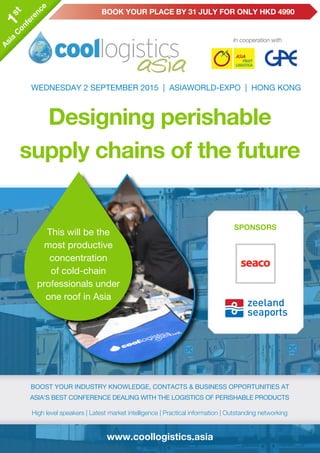 www.coollogistics.asia
In cooperation with
Designing perishable
supply chains of the future
WEDNESDAY 2 SEPTEMBER 2015 | ASIAWORLD-EXPO | HONG KONG
boost your industry knowledge, contacts & business opportunities at
Asia’s best conference dealing with the logistics of perishable products
High level speakers | Latest market intelligence | Practical information | Outstanding networking
boost your industry knowledge, contacts & business opportunities at
Asia’s best conference dealing with the logistics of perishable products
High level speakers | Latest market intelligence | Practical information | Outstanding networking
This will be the
most productive
concentration
of cold-chain
professionals under
one roof in Asia
					 Book your place by 31 July FOR only HKD 49901st
Asia
C
onference
1st
Asia
C
onference
SPONSORsSPONSORs
 