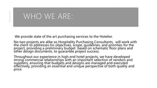 WHO WE ARE:
We provide state of the art purchasing services to the Hotelier.
No two projects are alike so Hospitality Purchasing Consultants, will work with
the client to addresses his objectives, scope, guidelines, and priorities for the
project, providing a preliminary budget based on schematic floor plans and
other design documents, to guarantee project success.
Throughout our experience in high end hotel projects, we have developed
strong commercial relationships with an important selection of vendors and
suppliers, ensuring that budgets and designs are managed and executed
effectively, providing an essential and unique perspective of both quality and
price.
 