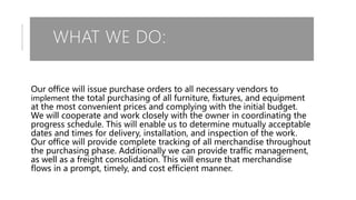WHAT WE DO:
Our office will issue purchase orders to all necessary vendors to
implement the total purchasing of all furniture, fixtures, and equipment
at the most convenient prices and complying with the initial budget.
We will cooperate and work closely with the owner in coordinating the
progress schedule. This will enable us to determine mutually acceptable
dates and times for delivery, installation, and inspection of the work.
Our office will provide complete tracking of all merchandise throughout
the purchasing phase. Additionally we can provide traffic management,
as well as a freight consolidation. This will ensure that merchandise
flows in a prompt, timely, and cost efficient manner.
 
