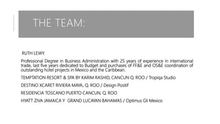 THE TEAM:
RUTH LEWY.
Professional Degree in Business Administration with 25 years of experience in international
trade, last five years dedicated to Budget and purchases of FF&E and OS&E coordination of
outstanding hotel projects in Mexico and the Caribbean.
TEMPTATION RESORT & SPA BY KARIM RASHID, CANCUN Q. ROO / Tropiqa Studio
DESTINO XCARET RIVIERA MAYA, Q. ROO / Design Positif
RESIDENCIA TOSCANO PUERTO CANCUN, Q. ROO
HYATT ZIVA JAMAICA Y GRAND LUCAYAN BAHAMAS / Optimus Gli Mexico
 