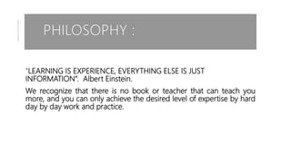 PHILOSOPHY :
“LEARNING IS EXPERIENCE, EVERYTHING ELSE IS JUST
INFORMATION”. Albert Einstein.
We recognize that there is no book or teacher that can teach you
more, and you can only achieve the desired level of expertise by hard
day by day work and practice.
 