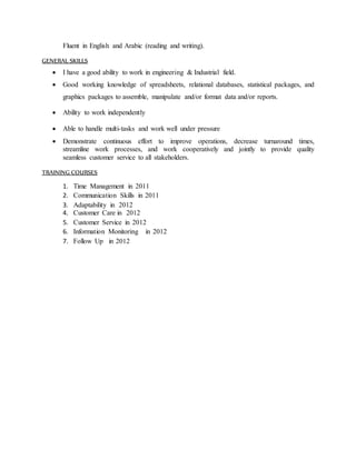 Fluent in English and Arabic (reading and writing).
GENERAL SKILLS
 I have a good ability to work in engineering & Industrial field.
 Good working knowledge of spreadsheets, relational databases, statistical packages, and
graphics packages to assemble, manipulate and/or format data and/or reports.
 Ability to work independently
 Able to handle multi-tasks and work well under pressure
 Demonstrate continuous effort to improve operations, decrease turnaround times,
streamline work processes, and work cooperatively and jointly to provide quality
seamless customer service to all stakeholders.
TRAINING COURSES
1. Time Management in 2011
2. Communication Skills in 2011
3. Adaptability in 2012
4. Customer Care in 2012
5. Customer Service in 2012
6. Information Monitoring in 2012
7. Follow Up in 2012
 