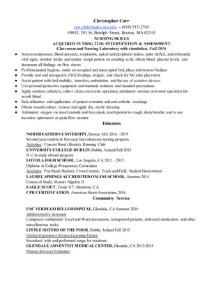 Christopher Carr
carr.chri@husky.neu.edu - (818) 517-2745
#9855, 291 St. Botolph Street, Boston, MA 02115
NURSING SKILLS
ACQUIRED IN NRSG 2220: INTERVENTION & ASSESSMENT
Classroom and Nursing Laboratory with simulation, Fall 2016
● Assess temperature,blood pressure,respiration, apical and peripheral pulses, pulse deficit, and orthostatic
vital signs, monitor intake and output, weigh patient on standing scale, obtain blood glucose levels, and
document all findings on flow sheets
● Perform patient hygiene, make an occupied and unoccupied bed, place and remove bedpan
● Provide oral and nasogastric (NG) feedings, irrigate, and check for NG tube placement
● Assist patient with bed mobility, transfers,ambulation, and the use of assistive devices
● Use personal protective equipment and maintain isolation and standard precautions
● Apply condom catheters,collect clean catch urine specimen, administer enemas,test stool specimen for
occult blood
● Safe utilization and application of patient restraints and anti-embolic stockings
● Obtain wound culture, remove and apply dry, sterile dressing
● Administer oxygen via nasal cannula and face mask, teach patient to cough, deep breathe, and to use
incentive spirometer or peak flow monitor
Education
NORTHEASTERNUNIVERSITY,Boston, MA 2016 - 2019
Second year student in five-year baccalaureate nursing program
Activities: Concert Band (flautist), Running Club
UNIVERSITYCOLLEGE DUBLIN,Dublin, Ireland Fall 2015
N.U.in study abroad program
LOYOLA HIGH SCHOOL,Los Angeles,CA 2011 - 2015
Diploma in College-Preparatory Curriculum
Activities: Pep Band (flautist), Cross Country, Track and Field, Student Government
LAUREL SPRINGS ACCREDITED ONLINESCHOOL,Summer 2014
Course of Study: Honors Algebra II
EAGLE SCOUT,Troop 317, Montrose, CA
CPR CERTIFICATION,American Heart Association,2016
Community Service
USC VERDUGO HILLS HOSPITAL,Glendale, CA Summer 2016
Administrative Assistant
Composed confidential Excel and Word documents, transported patients, delivered medication, and other
miscellaneous tasks.
LITTLE SISTERS OF THE POOR,Dublin, Ireland Fall 2015
Global Experience Service Learning Visitor
Socialized with and performed songs for residents.
GLENDALE ADVENTIST MEDICAL CENTER,Glendale, CA 2013-2015
Patient Services Volunteer
 