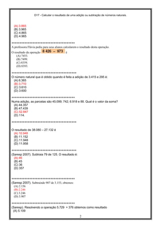 D17 - Calcular o resultado de uma adição ou subtração de números naturais.
2
(A) 3.865
(B) 3.965
(C) 4.865
(D) 4.965
***************************************
A professora Flávia pediu para seus alunos calcularem o resultado desta operação.
O resultado da operação é
(A) 7453.
(B) 7499.
(C) 8359.
(D) 8393.
****************************************
O número natural que é obtido quando é feita a adição de 3.415 e 295 é:
(A) 6.365
(B) 3.710
(C) 3.610
(D) 3.600
***************************************
Numa adição, as parcelas são 45.099; 742; 6.918 e 88. Qual é o valor da soma?
(A) 44.357
(B) 47.439
(C) 52.847
(D) 114.
****************************************
O resultado de 38.080 – 27.132 é
(A) 10.948
(B) 11.152
(C) 11.948
(D) 11.958
****************************************
(Saresp 2007). Subtraia 79 de 125. O resultado é:
(A) 46
(B) 45
(C) 36
(D) 357
***************************************
(Saresp 2007). Subtraindo 907 de 3.153, obtemos:
(A) 2.156
(B) 2.246
(C) 3.246
(D) 3.907
***************************************
(Saresp). Resolvendo a operação 5.729 + 376 obtemos como resultado
(A) 5.109
 