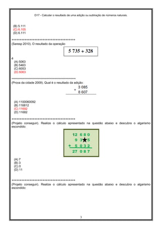 D17 - Calcular o resultado de uma adição ou subtração de números naturais.
3
(B) 5.111
(C) 6.105
(D) 6.111
***************************************
(Saresp 2010). O resultado da operação
é
(A) 5063
(B) 5463
(C) 6053
(D) 6063
*******************************************************
(Prova da cidade 2009). Qual é o resultado da adição:
(A) 1100060092
(B) 116812
(C) 11692
(D) 11682
***************************************
(Projeto conseguir). Realize o cálculo apresentado na questão abaixo e descubra o algarismo
escondido:
(A) 7
(B) 3
(C) 0
(D) 11
***************************************
(Projeto conseguir). Realize o cálculo apresentado na questão abaixo e descubra o algarismo
escondido:
 