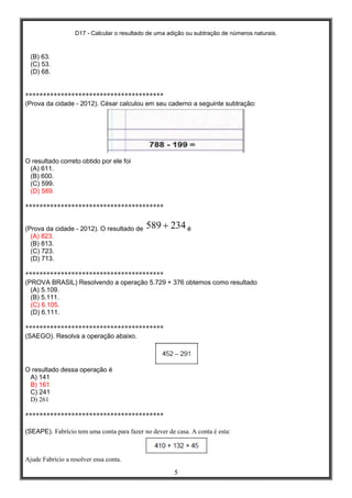 D17 - Calcular o resultado de uma adição ou subtração de números naturais.
5
(B) 63.
(C) 53.
(D) 68.
***************************************
(Prova da cidade - 2012). César calculou em seu caderno a seguinte subtração:
O resultado correto obtido por ele foi
(A) 611.
(B) 600.
(C) 599.
(D) 589.
***************************************
(Prova da cidade - 2012). O resultado de é
(A) 823.
(B) 813.
(C) 723.
(D) 713.
***************************************
(PROVA BRASIL) Resolvendo a operação 5.729 + 376 obtemos como resultado
(A) 5.109.
(B) 5.111.
(C) 6.105.
(D) 6.111.
***************************************
(SAEGO). Resolva a operação abaixo.
O resultado dessa operação é
A) 141
B) 161
C) 241
D) 261
***************************************
(SEAPE). Fabrício tem uma conta para fazer no dever de casa. A conta é esta:
Ajude Fabrício a resolver essa conta.
 