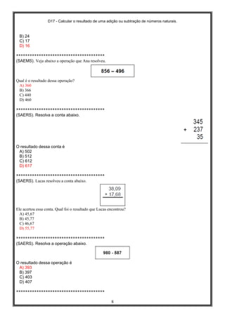 D17 - Calcular o resultado de uma adição ou subtração de números naturais.
8
B) 24
C) 17
D) 16
***************************************
(SAEMS). Veja abaixo a operação que Ana resolveu.
Qual é o resultado dessa operação?
A) 360
B) 366
C) 440
D) 460
***************************************
(SAERS). Resolva a conta abaixo.
O resultado dessa conta é
A) 502
B) 512
C) 612
D) 617
***************************************
(SAERS). Lucas resolveu a conta abaixo.
Ele acertou essa conta. Qual foi o resultado que Lucas encontrou?
A) 45,67
B) 45,77
C) 46,67
D) 55,77
***************************************
(SAERS). Resolva a operação abaixo.
O resultado dessa operação é
A) 393
B) 397
C) 403
D) 407
***************************************
 