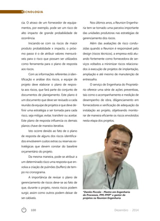100	 Dezembro · 2014
TECNOLOGIA
cia. O atraso de um fornecedor de equipa-
mentos, por exemplo, pode ser um risco de
alto impacto de grande probabilidade de
ocorrência.
Iniciando-se com os riscos de maior
produto probabilidade x impacto, o próxi-
mo passo é o de atribuir valores mensurá-
veis para o risco que possam ser utilizados
como ferramenta para o plano de resposta
aos riscos.
Com as informações referentes à iden-
tificação e análise dos riscos, a equipe de
projeto deve elaborar o plano de respos-
ta aos riscos, que fará parte do conjunto de
documentos de planejamento. Este plano é
um documento que deve ser revisado a cada
reuniãodaequipedeprojetosequedevede-
finir uma estratégia a ser tomada para cada
risco, seja mitigar, evitar, transferir ou aceitar.
Este plano de resposta influencia os demais
planos chave de maneira iterativa.
Isto ocorre devido ao fato de o plano
de resposta de alguns dos riscos identifica-
dos envolverem custos extras ou reservas es-
tratégicas que devem constar do baseline
orçamentário do projeto.
Da mesma maneira, pode-se atribuir a
um determinado risco uma resposta que en-
volva a criação de pulmões (buffers) de tem-
po no cronograma.
A importância de revisar o plano de
gerenciamento de riscos deve-se ao fato de
que, durante o projeto, novos riscos podem
surgir, assim como outros podem deixar de
ser cabíveis.
*Danilo Piccolo - Mestre em Engenharia
de Processos, PMI-PMP®
e gestor de
projetos na Reunion Engenharia
Nos últimos anos, a Reunion Engenha-
ria tem se tornado uma parceira importante
das unidades produtoras nas estratégias de
gerenciamento dos riscos.
Além das avaliações de risco condu-
zidas quando a Reunion é responsável pelo
design (riscos técnicos), a empresa está atu-
ando fortemente como fornecedora de ser-
viços voltados a minimizar riscos relaciona-
dos à execução de projetos de implantação,
ampliação e até mesmo de manutenção de
entressafra.
O serviço de Engenharia do Proprietá-
rio oferece uma série de ações preventivas,
tais como o acompanhamento e medição de
desempenho de obra, diligenciamento em
fornecedores e verificação de adequação da
instalação ao projeto, objetivando monito-
rar de maneira eficiente os riscos envolvidos
nesta etapa dos projetos.
 