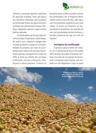 103
conhecer a produção agrícola sustentável
do agricultor brasileiro. Estes são alguns
dos benefícios oferecidos pelo programa
de certificação Valore, que garantirá que a
produção dos participantes é segura, obe-
dece à legislação vigente e segue as boas
práticas agrícolas.
A coordenadora de Serviços Agronô-
micos da Bayer CropScience, Elaine Delga-
do, explica que o objetivo é agregar valor
à cadeia produtiva e assegurar a competi-
tividade do produtor, por meio do acom-
panhamento rigoroso do processo de pro-
dução agrícola. O programa foi criado em
2009, e reúne os critérios das principais
certificações, inclusive a Bonsucro, volta-
da para a cultura canavieira. “Criamos um
protocolo geral unindo os pontos comuns
das certificações”, diz. O Programa Valore
atende culturas como da cana, café, soja e
uva, com protocolos específicos para cada
cultura. O acesso ao Programa vai des-
de pequenos produtores, por exemplo de
uva, com propriedades de dois hectares, a
grandes produtores de soja com 140 mil
hectares.
Vantagens da certificação
O primeiro passo é entrar em conta-
to com o representante técnico de vendas
(RTV) da Bayer da região. O produtor rece-
berá uma visita de uma equipe de consul-
tores contratados pela empresa, que rea-
lizam um pré-diagnóstico. Entre as ações
O Programa Valore é aberto
para pequenos produtores até
os grandes produtores de soja
 