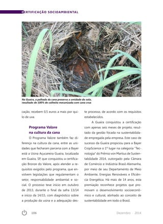 106	 Dezembro · 2014
cação, recebem 0,5 euros a mais por qui-
lo de uva.
Programa Valore
na cultura da cana
O Programa Valore também faz di-
ferença na cultura da cana, entre as uni-
dades que fecharam parceria com a Bayer
está a Usina Açucareira Guaíra, localizada
em Guaíra, SP, que conquistou a certifica-
ção Bronze do Valore, após atender a re-
quisitos exigidos pelo programa, que en-
volvem legislações que regulamentam o
setor, responsabilidade ambiental e so-
cial. O processo teve início em outubro
de 2013, durante o final da safra 13/14
e início da 14/15, com diagnóstico sobre
a produção da usina e a adequação des-
CERTIFICAÇÃO SOCIOAMBIENTAL
te processo, de acordo com os requisitos
estabelecidos.
A Guaíra conquistou a certificação
com apenas seis meses de projeto, resul-
tado da gestão focada na sustentabilida-
de empregada pela empresa. Este caso de
sucesso da Guaíra propiciou para a Bayer
CropScience o 1º lugar na categoria “Tec-
nologia” do Prêmio von Martius de Susten-
tabilidade 2014, outorgado pela Câmara
de Comércio e Indústria Brasil-Alemanha,
por meio de seu Departamento de Meio
Ambiente, Energias Renováveis e Eficiên-
cia Energética. Há mais de 14 anos, esta
premiação reconhece projetos que pro-
movam o desenvolvimento socioeconô-
mico e cultural, alinhado ao conceito de
sustentabilidade em todo o Brasil.
Na Guaíra, a palhada da cana preserva a umidade do solo,
resultado de 100% de colheita mecanizada com cana crua
 