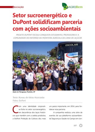 107
EDUCAÇÃO
Texto: Bureau de Ideias Associadas
Fotos: DuPont
PROJETO DUPONT ESCOLA CONQUISTA ESTUDANTES, PROFESSORES E A
COMUNIDADE DO ENTORNO DA FRONTEIRA AGRÍCOLA DA CANA-DE-AÇÚCAR
Setor sucroenergético e
DuPont solidificam parceria
com ações socioambientais
Ação em Paraguaçu Paulista, SP
C
om uma identidade corporati-
va forte no setor sucroenergético,
em decorrência dos laços históri-
cos que mantém com a cadeia produtiva,
a DuPont Proteção de Cultivos deu mais
um passo importante, em 2014, para for-
talecer essa parceria.
A companhia realizou uma série de
eventos de sua plataforma socioambien-
tal Segurança e Saúde no Campo em con-
 
