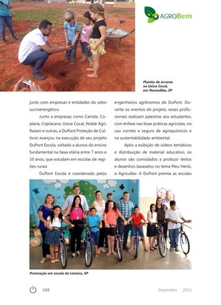 108	 Dezembro · 2014
junto com empresas e entidades do setor
sucroenergético.
Junto a empresas como Camda, Co-
plana, Coplacana, Usina Cocal, Noble Agri,
Raízen e outras, a DuPont Proteção de Cul-
tivos avançou na execução de seu projeto
DuPont Escola, voltado a alunos do ensino
fundamental na faixa etária entre 7 anos e
10 anos, que estudam em escolas de regi-
ões rurais
DuPont Escola é coordenado pelos
engenheiros agrônomos da DuPont. Du-
rante os eventos do projeto, esses profis-
sionais realizam palestras aos estudantes,
com ênfase nas boas práticas agrícolas, no
uso correto e seguro de agroquímicos e
na sustentabilidade ambiental.
Após a exibição de vídeos temáticos
e distribuição de material educativo, os
alunos são convidados a produzir textos
e desenhos baseados no tema Meu Herói,
o Agricultor. A DuPont premia as escolas
Plantio de árvores
na Usina Cocal,
em Narandiba, SP
Premiação em escola de Limeira, SP
 