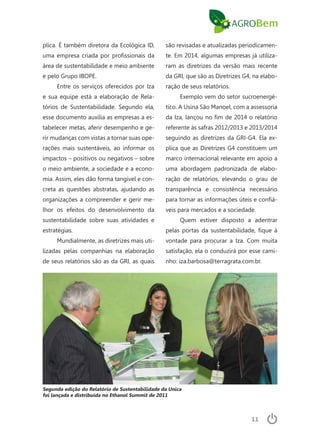 11
plica. É também diretora da Ecológica ID,
uma empresa criada por profissionais da
área de sustentabilidade e meio ambiente
e pelo Grupo IBOPE.
Entre os serviços oferecidos por Iza
e sua equipe está a elaboração de Rela-
tórios de Sustentabilidade. Segundo ela,
esse documento auxilia as empresas a es-
tabelecer metas, aferir desempenho e ge-
rir mudanças com vistas a tornar suas ope-
rações mais sustentáveis, ao informar os
impactos – positivos ou negativos – sobre
o meio ambiente, a sociedade e a econo-
mia. Assim, eles dão forma tangível e con-
creta as questões abstratas, ajudando as
organizações a compreender e gerir me-
lhor os efeitos do desenvolvimento da
sustentabilidade sobre suas atividades e
estratégias.
Mundialmente, as diretrizes mais uti-
lizadas pelas companhias na elaboração
de seus relatórios são as da GRI, as quais
são revisadas e atualizadas periodicamen-
te. Em 2014, algumas empresas já utiliza-
ram as diretrizes da versão mais recente
da GRI, que são as Diretrizes G4, na elabo-
ração de seus relatórios.
Exemplo vem do setor sucroenergé-
tico. A Usina São Manoel, com a assessoria
da Iza, lançou no fim de 2014 o relatório
referente às safras 2012/2013 e 2013/2014
seguindo as diretrizes da GRI-G4. Ela ex-
plica que as Diretrizes G4 constituem um
marco internacional relevante em apoio a
uma abordagem padronizada de elabo-
ração de relatórios, elevando o grau de
transparência e consistência necessário
para tornar as informações úteis e confiá-
veis para mercados e a sociedade.
Quem estiver disposto a adentrar
pelas portas da sustentabilidade, fique à
vontade para procurar a Iza. Com muita
satisfação, ela o conduzirá por esse cami-
nho: iza.barbosa@terragrata.com.br.
Segunda edição do Relatório de Sustentabilidade da Unica
foi lançada e distribuída no Ethanol Summit de 2011
 