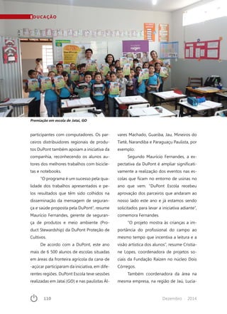 110	 Dezembro · 2014
participantes com computadores. Os par-
ceiros distribuidores regionais de produ-
tos DuPont também apoiam a iniciativa da
companhia, reconhecendo os alunos au-
tores dos melhores trabalhos com bicicle-
tas e notebooks.
“O programa é um sucesso pela qua-
lidade dos trabalhos apresentados e pe-
los resultados que têm sido colhidos na
disseminação da mensagem de seguran-
ça e saúde proposta pela DuPont”, resume
Maurício Fernandes, gerente de seguran-
ça de produtos e meio ambiente (Pro-
duct Stewardship) da DuPont Proteção de
Cultivos.
De acordo com a DuPont, este ano
mais de 6 500 alunos de escolas situadas
em áreas da fronteira agrícola da cana-de
-açúcar participaram da iniciativa, em dife-
rentes regiões. DuPont Escola teve sessões
realizadas em Jataí (GO) e nas paulistas Ál-
vares Machado, Guariba, Jau, Mineiros do
Tietê, Narandiba e Paraguaçu Paulista, por
exemplo.
Segundo Maurício Fernandes, a ex-
pectativa da DuPont é ampliar significati-
vamente a realização dos eventos nas es-
colas que ficam no entorno de usinas no
ano que vem. “DuPont Escola recebeu
aprovação dos parceiros que andaram ao
nosso lado este ano e já estamos sendo
solicitados para levar a iniciativa adiante”,
comemora Fernandes.
“O projeto mostra às crianças a im-
portância do profissional do campo ao
mesmo tempo que incentiva a leitura e a
visão artística dos alunos”, resume Cristia-
ne Lopes, coordenadora de projetos so-
ciais da Fundação Raízen no núcleo Dois
Córregos.
Também coordenadora da área na
mesma empresa, na região de Jaú, Lucia-
Premiação em escola de Jataí, GO
EDUCAÇÃO
 
