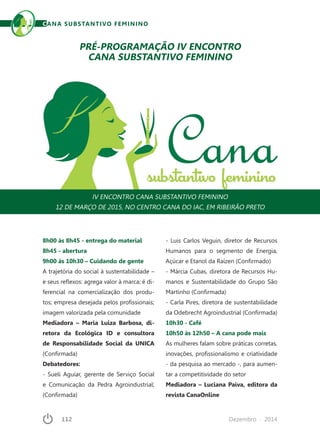 112	 Dezembro · 2014
CANA SUBSTANTIVO FEMININO
8h00 às 8h45 - entrega do material
8h45 - abertura
9h00 às 10h30 – Cuidando de gente
A trajetória do social à sustentabilidade –
e seus reflexos: agrega valor à marca; é di-
ferencial na comercialização dos produ-
tos; empresa desejada pelos profissionais;
imagem valorizada pela comunidade
Mediadora – Maria Luiza Barbosa, di-
retora da Ecológica ID e consultora
de Responsabilidade Social da UNICA
(Confirmada)
Debatedores:
- Sueli Aguiar, gerente de Serviço Social
e Comunicação da Pedra Agroindustrial;
(Confirmada)
PRÉ-PROGRAMAÇÃO IV ENCONTRO
CANA SUBSTANTIVO FEMININO
IV ENCONTRO CANA SUBSTANTIVO FEMININO
12 DE MARÇO DE 2015, NO CENTRO CANA DO IAC, EM RIBEIRÃO PRETO
- Luis Carlos Veguin, diretor de Recursos
Humanos para o segmento de Energia,
Açúcar e Etanol da Raízen (Confirmado)
- Márcia Cubas, diretora de Recursos Hu-
manos e Sustentabilidade do Grupo São
Martinho (Confirmada)
- Carla Pires, diretora de sustentabilidade
da Odebrecht Agroindustrial (Confirmada)
10h30 - Café
10h50 às 12h50 – A cana pode mais
As mulheres falam sobre práticas corretas,
inovações, profissionalismo e criatividade
- da pesquisa ao mercado -, para aumen-
tar a competitividade do setor
Mediadora – Luciana Paiva, editora da
revista CanaOnline
 