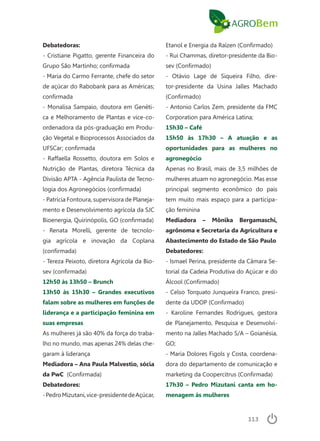 113
Debatedoras:
- Cristiane Pigatto, gerente Financeira do
Grupo São Martinho; confirmada
- Maria do Carmo Ferrante, chefe do setor
de açúcar do Rabobank para as Américas;
confirmada
- Monalisa Sampaio, doutora em Genéti-
ca e Melhoramento de Plantas e vice-co-
ordenadora da pós-graduação em Produ-
ção Vegetal e Bioprocessos Associados da
UFSCar; confirmada
- Raffaella Rossetto, doutora em Solos e
Nutrição de Plantas, diretora Técnica da
Divisão APTA - Agência Paulista de Tecno-
logia dos Agronegócios (confirmada)
- Patrícia Fontoura, supervisora de Planeja-
mento e Desenvolvimento agrícola da SJC
Bioenergia, Quirinópolis, GO (confirmada)
- Renata Morelli, gerente de tecnolo-
gia agrícola e inovação da Coplana
(confirmada)
- Tereza Peixoto, diretora Agrícola da Bio-
sev (confirmada)
12h50 às 13h50 – Brunch
13h50 às 15h30 – Grandes executivos
falam sobre as mulheres em funções de
liderança e a participação feminina em
suas empresas
As mulheres já são 40% da força do traba-
lho no mundo, mas apenas 24% delas che-
garam à liderança
Mediadora – Ana Paula Malvestio, sócia
da PwC (Confirmada)
Debatedores:
-PedroMizutani,vice-presidentedeAçúcar,
Etanol e Energia da Raízen (Confirmado)
- Rui Chammas, diretor-presidente da Bio-
sev (Confirmado)
- Otávio Lage de Siqueira Filho, dire-
tor-presidente da Usina Jalles Machado
(Confirmado)
- Antonio Carlos Zem, presidente da FMC
Corporation para América Latina;
15h30 – Café
15h50 às 17h30 – A atuação e as
oportunidades para as mulheres no
agronegócio
Apenas no Brasil, mais de 3,5 milhões de
mulheres atuam no agronegócio. Mas esse
principal segmento econômico do país
tem muito mais espaço para a participa-
ção feminina
Mediadora – Mônika Bergamaschi,
agrônoma e Secretaria da Agricultura e
Abastecimento do Estado de São Paulo
Debatedores:
- Ismael Perina, presidente da Câmara Se-
torial da Cadeia Produtiva do Açúcar e do
Álcool (Confirmado)
- Celso Torquato Junqueira Franco, presi-
dente da UDOP (Confirmado)
- Karoline Fernandes Rodrigues, gestora
de Planejamento, Pesquisa e Desenvolvi-
mento na Jalles Machado S/A – Goianésia,
GO;
- Maria Dolores Figols y Costa, coordena-
dora do departamento de comunicação e
marketing da Coopercitrus (Confirmada)
17h30 – Pedro Mizutani canta em ho-
menagem às mulheres
 