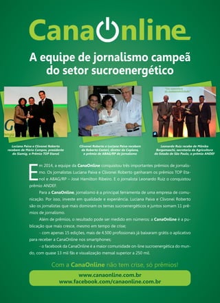 115
E
m 2014, a equipe da CanaOnline conquistou três importantes prêmios de jornalis-
mo. Os jornalistas Luciana Paiva e Clivonei Roberto ganharam os prêmios TOP Eta-
nol e ABAG/RP – José Hamilton Ribeiro. E o jornalista Leonardo Ruiz o conquistou
prêmio ANDEF.
Para a CanaOnline, jornalismo é a principal ferramenta de uma empresa de comu-
nicação. Por isso, investe em qualidade e experiência. Luciana Paiva e Clivonei Roberto
são os jornalistas que mais dominam os temas sucroenergéticos e juntos somam 11 prê-
mios de jornalismo.
Além de prêmios, o resultado pode ser medido em números: a CanaOnline é a pu-
blicação que mais cresce, mesmo em tempo de crise;
- com apenas 15 edições, mais de 4.500 profissionais já baixaram grátis o aplicativo
para receber a CanaOnline nos smartphones;
- o facebook da CanaOnline é a maior comunidade on-line sucroenergética do mun-
do, com quase 13 mil fãs e visualização mensal superior a 250 mil.
Luciana Paiva e Clivonei Roberto
recebem de Mário Campos, presidente
do Siamig, o Prêmio TOP Etanol
www.canaonline.com.br
www.facebook.com/canaonline.com.br
Com a CanaOnline não tem crise, só prêmios!
A equipe de jornalismo campeã
do setor sucroenergético
Clivonei Roberto e Luciana Paiva recebem
de Roberto Cestari, diretor da Coplana,
o prêmio de ABAG/RP de jornalismo
Leonardo Ruiz recebe de Mônika
Bergamaschi, secretaria da Agricultura
do Estado de São Paulo, o prêmio ANDEF
 