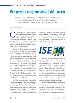 12	 Dezembro · 2014
O
s interesses do mundo corpora-
tivo podem conviver em harmo-
nia com práticas responsáveis do
ponto de vista ambiental e social. É isto
que comprovam as empresas que inte-
gram o Índice de Sustentabilidade Empre-
sarial (ISE) da BM&FBovespa.
Criado há dez anos, é o quarto índi-
ce de sustentabilidade em bolsa de valo-
res a ser lançado mundialmente, reunin-
do empresas com as melhores práticas em
gestão empresarial, ao mesmo tempo em
que incentiva as companhias brasileiras,
listadas na bolsa de valores, a buscarem o
crescimento econômico com inclusão so-
cial e respeito ao meio ambiente. Pode-
se dizer que o Índice de Sustentabilidade
Empresarial da BM&FBovespa é um indu-
tor do mercado de Investimento Sustentá-
vel e Responsável no Brasil.
O ISE é semelhante aos outros indi-
cadores de mercado, como o Índice Boves-
pa (Ibovespa). Todos os índices procuram
ser referência para o mercado de ações e
medem o retorno médio de uma cartei-
ra teórica de ações, o que até este ponto
é igual para todos. O que diferencia cada
um dos índices é o conjunto de ações que
formam a sua carteira e os critérios utili-
zados para a sua escolha, que refletem os
objetivos do indicador.
No caso do ISE, são selecionadas as
ações que, além da liquidez mínima (ne-
cessária para que os fundos possam repli-
car a carteira teórica e oferecer aos seus
clientes), são emitidas por empresas “sus-
tentáveis”. Seriam aquelas que se desta-
cam das demais participantes após passar
por um minucioso processo de seleção que
avalia seu alinhamento estratégico com a
sustentabilidade e práticas adotadas.
Esta avaliação é feita por meio de um
amplo questionário que avalia aproxima-
damente 70 indicadores distribuídos em
sete dimensões: Geral, Natureza do Pro-
duto, Governança Corporativa, Econômi-
Clivonei Roberto
O ÍNDICE DE SUSTENTABILIDADE EMPRESARIAL DA BM&FBOVESPA
COMPLETA 10 ANOS, REUNINDO AS COMPANHIAS COM
MELHORES PRÁTICAS EM GESTÃO SUSTENTÁVEL DO PAÍS
Empresa responsável dá lucro
ÍNDICE DE SUSTENTABILIDADE EMPRESARIAL
 