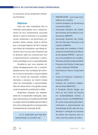 14	 Dezembro · 2014
co-Financeira, Social, Ambiental e Mudan-
ças Climáticas.
Objetivos
Cada vez mais investidores têm se
mostrado preocupados com o direciona-
mento de seus investimentos, buscando
alinhar o retorno financeiro e as questões
sociais, ambientais e de governança cor-
porativa. Nesse sentido, pode-se afirmar
que o principal objetivo do ISE é orientar
essa classe de investidores, que deseja di-
recionar seus recursos para empresas que
se destacam pelo seu compromisso com
o desenvolvimento sustentável e alinha-
mento estratégico com a sustentabilidade.
Acredita-se que uma empresa ali-
nhada estrategicamente com a sustenta-
bilidade tenha mais condições de enfren-
tar os riscos e aproveitar as oportunidades
em um mundo de crescentes conflitos,
restrições e escassez, ao mesmo tempo
cheio de necessidades e oportunidades.
Mas sem deixar de ter uma gestão empre-
sarial transparente, profissional e sólida.
Atualmente composto por represen-
tantes de 11 importantes instituições, nacio-
nais e internacionais, o Conselho do ISE (CISE)
é o órgão máximo de deliberação do índice e
tem como missão garantir um processo ético
e transparente de construção do ISE.
As 11 instituições que hoje têm
representação no conselho são:
•	 BM&FBOVESPA – que ocupa a pre-
sidência do conselho;
•	 Instituto Brasileiro de Governança
Corporativa (IBGC);
•	 Associação Brasileira das Entida-
des Fechadas de Previdência Com-
plementar (ABRAPP);
•	 Associação Brasileira das Entida-
des dos Mercados Financeiro e de
Capitais (ANBIMA);
•	 Associação dos Analistas e Profis-
sionais de Investimentos do Merca-
do de Capitais (APIMEC) – que ocu-
pa a vice-presidência do conselho;
•	 MinistériodoMeioAmbiente(MMA);
•	 Programa das Nações Unidas para
o meio Ambiente (PNUMA);
•	 International Finance Corporation
(IFC);
•	 Grupo de Institutos, Fundações e
Empresas (GIFE);
•	 Instituto dos Auditores Indepen-
des do Brasil (IBRACON);
•	 A Fundação Getulio Vargas, por
meio do seu Centro de Estudos
em Sustentabilidade (GVces), é
parceiro técnico da BM&FBOVES-
PA, sendo responsável pelo desen-
volvimento e aprimoramento da
metodologia do ISE, além da coor-
denação e condução do processo
de análise das empresas para re-
visão anual da carteira do índice.
ÍNDICE DE SUSTENTABILIDADE EMPRESARIAL
 