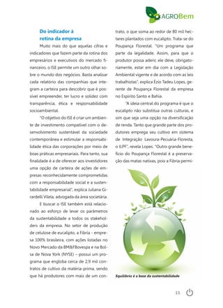 15
Do indicador à
rotina da empresa
Muito mais do que aquelas cifras e
indicadores que fazem parte da rotina dos
empresários e executivos do mercado fi-
nanceiro, o ISE permite um outro olhar so-
bre o mundo dos negócios. Basta analisar
cada relatório das companhias que inte-
gram a carteira para descobrir que é pos-
sível empreender, ter lucro e solidez com
transparência, ética e responsabilidade
socioambiental.
“O objetivo do ISE é criar um ambien-
te de investimento compatível com o de-
senvolvimento sustentável da sociedade
contemporânea e estimular a responsabi-
lidade ética das corporações por meio de
boas práticas empresariais. Para tanto, sua
finalidade é a de oferecer aos investidores
uma opção de carteira de ações de em-
presas reconhecidamente comprometidas
com a responsabilidade social e a susten-
tabilidade empresarial”, explica Juliana Gi-
rardelli Vilela, advogada da área societária.
E buscar o ISE também está relacio-
nado ao esforço de levar os parâmetros
da sustentabilidade a todos os stakehol-
ders da empresa. No setor de produção
de celulose de eucalipto, a Fibria - empre-
sa 100% brasileira, com ações listadas no
Novo Mercado da BM&FBovespa e na Bol-
sa de Nova York (NYSE) – possui um pro-
grama que engloba cerca de 2,9 mil con-
tratos de cultivo da matéria-prima, sendo
que há produtores com mais de um con-
trato, o que soma ao redor de 80 mil hec-
tares plantados com eucalipto. Trata-se do
Poupança Florestal. “Um programa que
parte da legalidade. Assim, para que o
produtor possa aderir, ele deve, obrigato-
riamente, estar em dia com a Legislação
Ambiental vigente e de acordo com as leis
trabalhistas”, explica Ézio Tadeu Lopes, ge-
rente de Poupança Florestal da empresa
no Espírito Santo e Bahia.
“A ideia central do programa é que o
eucalipto não substitua outras culturas, e
sim que seja uma opção na diversificação
de renda. Tanto que grande parte dos pro-
dutores emprega seu cultivo em sistema
de Integração Lavoura-Pecuária-Floresta,
o ILPF”, revela Lopes. “Outro grande bene-
fício do Poupança Florestal é a preserva-
ção das matas nativas, pois a Fibria permi-
Equilíbrio é a base da sustentabilidade
 
