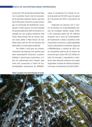16	 Dezembro · 2014
te que até 3,5% da floresta plantada fique
com o produtor. Assim, não há necessida-
de de derrubar espécies nativas, seja para
fazer lenha para consumo ou para empre-
gar na construção de benfeitorias rurais”,
aponta. A Fibria possui uma área florestal
de aproximadamente 968 mil hectares, lo-
calizada em seis estados brasileiros (São
Paulo, Minas Gerais, Rio de Janeiro, Espí-
rito Santo, Bahia e Mato Grosso do Sul).
Deste total, mais de 343 mil hectares são
destinados à conservação ambiental.
Por refletir o alto grau de compro-
metimento da empresa com práticas que
aliam desempenho financeiro, sustenta-
bilidade e governança corporativa, a Fi-
bria foi selecionada para integrar pelo
sexto ano consecutivo o Índice de Sus-
tentabilidade Empresarial da BM&FBo-
vespa. A companhia foi incluída na car-
teira de ações do ISE 2015, que irá vigorar
de 5 de janeiro de 2015 a 2 de janeiro de
2016.
Elaborado em parceria com o Cen-
tro de Estudos em Sustentabilidade (GV-
ces) da Fundação Getúlio Vargas (FGV),
o ISE contempla ações das 40 melhores
empresas sob a ótica de Sustentabilida-
de Empresarial e avalia o equilíbrio entre
crescimento econômico, responsabilidade
social e desempenho ambiental. Segundo
a BM&FBovespa, a carteira de 2015 reú-
ne companhias abertas de 19 setores da
economia que somam R$ 1,22 trilhão em
valor de mercado, o equivalente à meta-
de do valor total das empresas com ações
negociadas na Bolsa de Valores brasileira,
com base no fechamento de 24/11/2014.
Fibria: eucalipto como diversificação de renda
ÍNDICE DE SUSTENTABILIDADE EMPRESARIAL
 