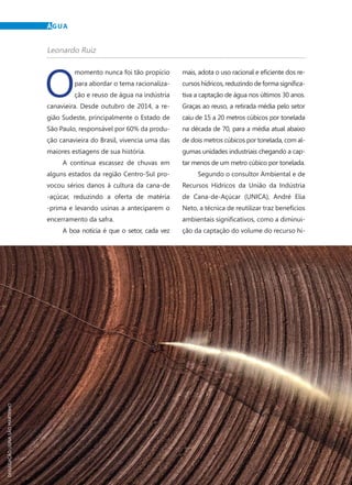 20	 Dezembro · 2014
O
momento nunca foi tão propício
para abordar o tema racionaliza-
ção e reuso de água na indústria
canavieira. Desde outubro de 2014, a re-
gião Sudeste, principalmente o Estado de
São Paulo, responsável por 60% da produ-
ção canavieira do Brasil, vivencia uma das
maiores estiagens de sua história.
A contínua escassez de chuvas em
alguns estados da região Centro-Sul pro-
vocou sérios danos à cultura da cana-de
-açúcar, reduzindo a oferta de matéria
-prima e levando usinas a anteciparem o
encerramento da safra.
A boa notícia é que o setor, cada vez
mais, adota o uso racional e eficiente dos re-
cursos hídricos, reduzindo de forma significa-
tiva a captação de água nos últimos 30 anos.
Graças ao reuso, a retirada média pelo setor
caiu de 15 a 20 metros cúbicos por tonelada
na década de 70, para a média atual abaixo
de dois metros cúbicos por tonelada, com al-
gumas unidades industriais chegando a cap-
tar menos de um metro cúbico por tonelada.
Segundo o consultor Ambiental e de
Recursos Hídricos da União da Indústria
de Cana-de-Açúcar (UNICA), André Elia
Neto, a técnica de reutilizar traz benefícios
ambientais significativos, como a diminui-
ção da captação do volume do recurso hí-
ÁGUA
Leonardo Ruiz
DIVULGAÇÃOUSINASÃOMARTINHO
 