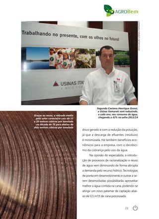 21
drico gerado e com a redução da poluição,
já que a descarga de efluentes (resíduos)
é minimizada. Há também benefícios eco-
nômicos para a empresa, com o decrésci-
mo da cobrança pelo uso da água.
Na opinião do especialista, a introdu-
ção de processos de racionalização e reuso
de água vem diminuindo de forma abrupta
a demanda pelo recurso hídrico. Tecnologias
de ponta em desenvolvimento e outras a se-
rem desenvolvidas possibilitarão aproveitar
melhor a água contida na cana, podendo-se
atingir um novo patamar de captação abai-
xo de 0,5 m³/t de cana processada.
DIVULGAÇÃOUSINASITAMARATI
Segundo Caetano Henrique Grossi,
a Usinas Itamarati vem reduzindo,
a cada ano, seu consumo de água,
chegando a 42% na safra 2013/14
Graças ao reuso, a retirada média
pelo setor canavieiro caiu de 15
a 20 metros cúbicos por tonelada
na década de 70 para abaixo de
dois metros cúbicos por tonelada
 