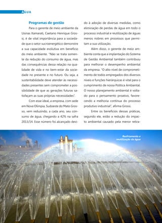 22	 Dezembro · 2014
ÁGUA
Programas de gestão	
Para o gerente de meio ambiente da
Usinas Itamarati, Caetano Henrique Gros-
si, é de vital importância para a socieda-
de que o setor sucroenergético demonstre
a sua capacidade evolutiva em benefício
do meio ambiente. “Não se trata somen-
te da redução do consumo de água, mas
das consequências dessa relação na qua-
lidade de vida e no bem-estar da socie-
dade no presente e no futuro. Ou seja, a
sustentabilidade deve atender às necessi-
dades presentes sem comprometer a pos-
sibilidade de que as gerações futuras sa-
tisfaçam as suas próprias necessidades”.
Com esse ideal, a empresa, com sede
em Nova Olímpia, Sudoeste do Mato Gros-
so, vem reduzindo, a cada ano, seu con-
sumo de água, chegando a 42% na safra
2013/14. Esse número foi alcançado devi-
do à adoção de diversas medidas, como
eliminação de perdas de água em todo o
processo industrial e reutilização de águas
menos nobres em processos que permi-
tam a sua utilização.
Além disso, o gerente de meio am-
biente conta que a implantação do Sistema
de Gestão Ambiental também contribuiu
para melhorar o desempenho ambiental
da empresa. “O alto nível de comprometi-
mento de todos empregados dos diversos
níveis e funções hierárquicas é vital para o
cumprimento de nossa Política Ambiental.
O nosso planejamento ambiental é volta-
do para o pensamento proativo, favore-
cendo a melhoria contínua do processo
produtivo industrial”, afirma Grossi.
Entre os benefícios dessas práticas,
segundo ele, estão a redução do impac-
to ambiental causado pela menor retira-
DIVULGAÇÃOUSINASITAMARATI
Resfriamento e
reutilização da água
 