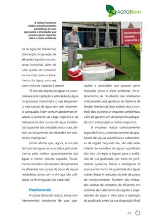 23
A Usinas Itamarati
realiza monitoramentos
periódicos de suas
operações e atividades que
possam gerar impactos
sobre o meio ambiente
da de água do manancial,
diminuição na geração de
efluentes líquidos no pro-
cesso industrial, além de
uma queda do consumo
de insumos para o trata-
mento da água, uma vez
que o volume captado é menor.
“O circuito aberto de águas se carac-
terizava pela captação e utilização da água
no processo industrial e o seu lançamen-
to nos cursos de água sem um tratamen-
to adequado. Eram comuns problemas re-
lativos a aumento da carga orgânica e da
temperatura dos cursos de água localiza-
dos à jusante das unidades industriais, de-
vido ao lançamento de efluentes em con-
dições impróprias.”
Grossi afirma que, agora, o circuito
fechado de águas se caracteriza, principal-
mente, pelo melhor aproveitamento das
águas e menor volume captado. “Atual-
mente, também não ocorrem lançamentos
de efluentes nos cursos de água. As águas
residuárias, junto com a vinhaça, são utili-
zadas na fertirrigação dos canaviais”.
Monitorando
A Usinas Itamarati realiza, ainda, mo-
nitoramentos constantes de suas ope-
rações e atividades que possam gerar
impactos sobre o meio ambiente. Perio-
dicamente, os resultados são analisados
criticamente pela gerência do Sistema de
Gestão Ambiental. Esta análise visa o con-
trole dos aspectos e impactos ambientais,
a fim de garantir um desempenho adequa-
do com a legislação e outros requisitos.
A empresa realiza continuamente,
segundo Grossi, o monitoramento da qua-
lidade das águas superficiais e subterrâne-
as da região. Segundo ele, são efetuadas
coletas de amostras de águas superficiais
dos rios, córregos e lagoas para a avalia-
ção da sua qualidade por meio de parâ-
metros químicos, físicos e biológicos. O
acompanhamento da qualidade das águas
subterrâneas é realizado através de poços
de monitoramento. Também são efetua-
das coletas de amostras de efluentes em
sistemas de tratamento de esgoto e sepa-
radores de água e óleo para a avaliação
da qualidade antes da sua disposição final.
DIVULGAÇÃOUSINASITAMARATI
 