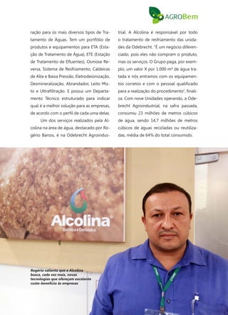 25
ração para os mais diversos tipos de Tra-
tamento de Águas. Tem um portfólio de
produtos e equipamentos para ETA (Esta-
ção de Tratamento de Água), ETE (Estação
de Tratamento de Efluentes), Osmose Re-
versa, Sistema de Resfriamento, Caldeiras
de Alta e Baixa Pressão, Eletrodeionização,
Desmineralização, Abrandador, Leito Mis-
to e Ultrafiltração. E possui um Departa-
mento Técnico estruturado para indicar
qual é a melhor solução para as empresas,
de acordo com o perfil de cada uma delas.
Um dos serviços realizados pela Al-
colina na área de água, destacado por Ro-
gério Barros, é na Odebrecht Agroindus-
trial. A Alcolina é responsável por todo
o tratamento de resfriamento das unida-
des da Odebrecht. “É um negócio diferen-
ciado, pois eles não compram o produto,
mas os serviços. O Grupo paga, por exem-
plo, um valor X por 1.000 m³ de água tra-
tada e nós entramos com os equipamen-
tos corretos e com o pessoal qualificado
para a realização do procedimento”, finali-
za. Com nove Unidades operando, a Ode-
brecht Agroindustrial, na safra passada,
consumiu 23 milhões de metros cúbicos
de água, sendo 14,7 milhões de metros
cúbicos de águas recicladas ou reutiliza-
das, média de 64% do total consumido.
Rogério salienta que a Alcolina
busca, cada vez mais, novas
tecnologias que ofereçam excelente
custo-benefício às empresas
 