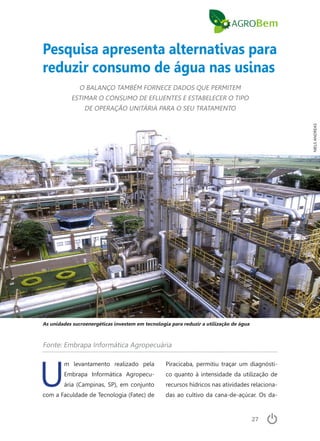 27
Piracicaba, permitiu traçar um diagnósti-
co quanto à intensidade da utilização de
recursos hídricos nas atividades relaciona-
das ao cultivo da cana-de-açúcar. Os da-
Pesquisa apresenta alternativas para
reduzir consumo de água nas usinas
O BALANÇO TAMBÉM FORNECE DADOS QUE PERMITEM
ESTIMAR O CONSUMO DE EFLUENTES E ESTABELECER O TIPO
DE OPERAÇÃO UNITÁRIA PARA O SEU TRATAMENTO
Fonte: Embrapa Informática Agropecuária
As unidades sucroenergéticas investem em tecnologia para reduzir a utilização de água
U
m levantamento realizado pela
Embrapa Informática Agropecu-
ária (Campinas, SP), em conjunto
com a Faculdade de Tecnologia (Fatec) de
NIELSANDREAS
 