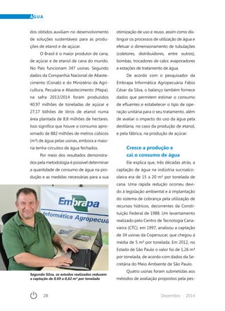 28	 Dezembro · 2014
ÁGUA
dos obtidos auxiliam no desenvolvimento
de soluções sustentáveis para as produ-
ções de etanol e de açúcar.
O Brasil é o maior produtor de cana,
de açúcar e de etanol de cana do mundo.
No País funcionam 347 usinas. Segundo
dados da Companhia Nacional de Abaste-
cimento (Conab) e do Ministério da Agri-
cultura, Pecuária e Abastecimento (Mapa),
na safra 2013/2014 foram produzidos
40,97 milhões de toneladas de açúcar e
27,17 bilhões de litros de etanol numa
área plantada de 8,8 milhões de hectares.
Isso significa que houve o consumo apro-
ximado de 882 milhões de metros cúbicos
(m³) de água pelas usinas, embora a maio-
ria tenha circuitos de água fechados.
Por meio dos resultados demonstra-
dos pela metodologia é possível determinar
a quantidade de consumo de água na pro-
dução e as medidas necessárias para a sua
otimização de uso e reuso, assim como dis-
tinguir os processos de utilização de água e
efetuar o dimensionamento de tubulações
(coletores, distribuidores, entre outros),
bombas, trocadores de calor, evaporadores
e estações de tratamento de água.
De acordo com o pesquisador da
Embrapa Informática Agropecuária Fábio
César da Silva, o balanço também fornece
dados que permitem estimar o consumo
de efluentes e estabelecer o tipo de ope-
ração unitária para o seu tratamento, além
de avaliar o impacto do uso da água pela
destilaria, no caso da produção de etanol,
e pela fábrica, na produção de açúcar.
Cresce a produção e
cai o consumo de água
Ele explica que, três décadas atrás, a
captação de água na indústria sucroalco-
oleira era de 15 a 20 m³ por tonelada de
cana. Uma rápida redução ocorreu devi-
do à legislação ambiental e à implantação
do sistema de cobrança pela utilização de
recursos hídricos, decorrentes da Consti-
tuição Federal de 1988. Um levantamento
realizado pelo Centro de Tecnologia Cana-
vieira (CTC), em 1997, analisou a captação
de 34 usinas da Copersucar, que chegou à
média de 5 m³ por tonelada. Em 2012, no
Estado de São Paulo o valor foi de 1,26 m³
por tonelada, de acordo com dados da Se-
cretária do Meio Ambiente de São Paulo.
Quatro usinas foram submetidas aos
métodos de avaliação propostos pela pes-
Segundo Silva, os estudos realizados reduzem
a captação de 0,69 a 0,62 m³ por tonelada
 