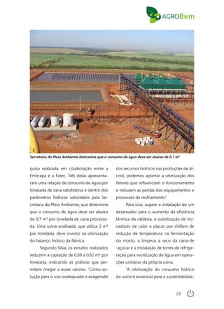 29
quisa realizada em colaboração entre a
Embrapa e a Fatec. Três delas apresenta-
ram uma relação de consumo de água por
tonelada de cana satisfatória e dentro dos
parâmetros hídricos solicitados pela Se-
cretaria do Meio Ambiente, que determina
que o consumo de água deve ser abaixo
de 0,7 m³ por tonelada de cana processa-
da. Uma usina analisada, que utiliza 1 m³
por tonelada, deve investir na otimização
do balanço hídrico da fábrica.
Segundo Silva, os estudos realizados
reduzem a captação de 0,69 a 0,62 m³ por
tonelada, indicando as práticas que per-
mitem chegar a esses valores. “Como so-
lução para o uso inadequado e exagerado
dos recursos hídricos nas produções de ál-
cool, podemos apontar a otimização dos
fatores que influenciam o funcionamento
e reduzem as perdas dos equipamentos e
processos de resfriamento.”
Para isso, sugere a instalação de um
desareador para o aumento da eficiência
térmica da caldeira, a substituição de tro-
cadores de calor a placas por chillers de
redução de temperatura na fermentação
do mosto, a limpeza a seco da cana-de
-açúcar e a instalação de torres de refrige-
ração para reutilização da água em opera-
ções unitárias da própria usina.
“A otimização do consumo hídrico
da usina é essencial para a sustentabilida-
Secretaria do Meio Ambiente determina que o consumo de água deve ser abaixo de 0,7 m3
 