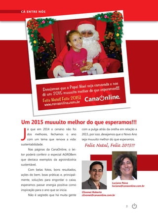 3
Clivonei Roberto	
clivonei@canaonline.com.br
Luciana Paiva
luciana@canaonline.com.br
CÁ ENTRE NÓS
J
á que em 2014 o cenário não foi
dos melhores, fechamos o ano
com um tema que renova a vida:
sustentabilidade.
Nas páginas da CanaOnline, o lei-
tor poderá conferir o especial AGROBem
que destaca exemplos da agroindústria
sustentável.
Com belas fotos, bons resultados,
ações do bem, boas práticas e, principal-
mente, soluções para engordar o caixa,
esperamos passar energia positiva como
inspiração para o ano que se inicia.
Não é segredo que há muita gente
com a pulga atrás da orelha em relação a
2015, por isso, desejamos que o Novo Ano
seja muuuito melhor do que esperamos.
Feliz Natal, Feliz 2015!!!
Um 2015 muuuito melhor do que esperamos!!!
 