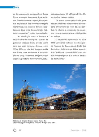 30	 Dezembro · 2014
ÁGUA
de do agronegócio sucroalcooleiro. Dessa
forma, empregar sistemas de água fecha-
dos, fazendo somente a reposição das per-
das de processo, traz enormes vantagens
econômicas para a usina e diminui a cap-
tação de água bruta de rios, lençóis freá-
ticos e mananciais”, explica o pesquisador.
As tecnologias como a limpeza a
seco da cana-de-açúcar para a queima da
palha nas caldeiras de alta pressão fazem
com que esse consumo diminua entre
11% e 13%, em relação à lavagem úmida
que é bem usual atualmente. A substitui-
ção do “spray”, sistema de refrigeração por
aspersão, pela torre de resfriamento, redu-
ziria as perdas de 5% a 8% para 1,5% a 3%,
no total do balanço hídrico.
De acordo com o pesquisador, para
reduzir ainda mais esses números é neces-
sário o tratamento do reuso da água con-
tida no efluente e a realização de proces-
sos, como a concentração e a biodigestão
da vinhaça.
O trabalho foi apresentado no 2014
SPRI Conference Technical e no Congres-
so Nacional de Bioenergia da União dos
Produtores de Bioenergia (Udop) sob o tí-
tulo “Análise de consumo hídrico em usi-
nas sucroenergéticas e as práticas de reu-
so de efluentes.”
Sistema de limpeza de cana a seco é uma das
alternativas para redução do consumo de água pelo setor
 