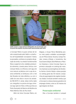 32	 Dezembro · 2014
a Coruripe Matriz é quase certeza de ter
sido recepcionado pelo Valdir e aí desfru-
tou da hospitalidade ‘coruripeana’. Visitou
os povoados, conheceu os projetos de ge-
ração de renda, viu artesãs transformando
fibras e papel em arte, cidadãos produzin-
do alimentos, criando peixe, brincou com
crianças felizes, se refrescou com água de
coco natural, se deliciou com o caju da re-
serva ambiental, se lambuzou com o mel
das floradas da mata atlântica, ou com o
caldo de cana doce e escuro da varieda-
de RB-92579. E ainda, talvez tenha dado
uns mergulhos na piscina de água mine-
ral, logo após ter feito a trilha que leva ao
Posto Avançado da Reserva da Biosfera da
Mata Atlântica Sítio do Pau-brasil.
Além da Usina Coruripe Matriz, em
Alagoas, o Grupo Tércio Wanderley pos-
sui mais quatro unidades sucroenergéti-
cas em Minas Gerais: Iturama, Campo Flo-
rido, Limeira d’Oeste e Carneirinho. No
Guia Exame Edição 2014 Melhores e Maio-
res Empresas a Usina Coruripe figura na
primeira colocação no ranking das maio-
res empresas sucroenergéticas do Nordes-
te, Norte e Centro-Oeste e oitava posição
no ranking geral das 50 maiores compa-
nhias do agronegócio das regiões brasilei-
ras citadas. O estudo também revelou que
a Coruripe é a oitava empresa geradora de
empregos diretos, entre as 50 maiores do
agronegócio do Brasil.
Preservação ambiental
Mas a Coruripe também é campeã
DESENVOLVIMENTO SUSTENTÁVEL
Valdir mostra o mapa da bacia hidrográfica do rio Coruripe, que
faz parte dos projetos de preservação desenvolvidos pela usina
 