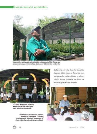 34	 Dezembro · 2014
DESENVOLVIMENTO SUSTENTÁVEL
As espécies nativas são identificadas pelo mateiro Nilo Costa, que
de caçador virou ambientalista, é dá nome à biblioteca ambiental
da Pereira, em Feliz Deserto, litoral de
Alagoas. Além disso, a Coruripe vem
recuperando matas ciliares e substi-
tuindo a cana plantada nas áreas de
encostas por reflorestamento.
O Centro Ambiental no Posto
Avançado recebe estudantes
para palestras ambientais
Valdir Costa ministrando palestra
no Centro Ambiental. O espaço
criativamente decorado encravado na
Mata Atlântica estimula o aprendizado
 