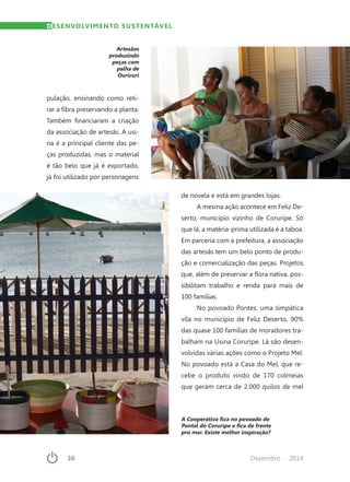36	 Dezembro · 2014
Artesãos
produzindo
peças com
palha de
Ouricuri
DESENVOLVIMENTO SUSTENTÁVEL
pulação, ensinando como reti-
rar a fibra preservando a planta.
Também financiaram a criação
da associação de artesãs. A usi-
na é a principal cliente das pe-
ças produzidas, mas o material
é tão belo que já é exportado,
já foi utilizado por personagens
de novela e está em grandes lojas.
A mesma ação acontece em Feliz De-
serto, município vizinho de Coruripe. Só
que lá, a matéria-prima utilizada é a taboa.
Em parceria com a prefeitura, a associação
das artesãs tem um belo ponto de produ-
ção e comercialização das peças. Projetos
que, além de preservar a flora nativa, pos-
sibilitam trabalho e renda para mais de
100 famílias.
No povoado Pontes, uma simpática
vila no município de Feliz Deserto, 90%
das quase 100 famílias de moradores tra-
balham na Usina Coruripe. Lá são desen-
volvidas várias ações como o Projeto Mel.
No povoado está a Casa do Mel, que re-
cebe o produto vindo de 170 colmeias
que geram cerca de 2.000 quilos de mel
A Cooperativa fica no povoado de
Pontal do Coruripe e fica de frente
pro mar. Existe melhor inspiração?
 