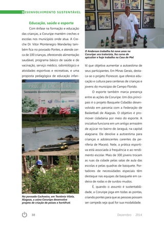 38	 Dezembro · 2014
Educação, saúde e esporte
Com ênfase na formação e educação
das crianças, a Coruripe mantém creches e
escolas nos municípios onde atua. A Cre-
che Dr. Vitor Montenegro Wanderley tam-
bém fica no povoado Pontes, e atende cer-
ca de 100 crianças, oferecendo alimentação
saudável, programa básico de saúde e de
vacinação, serviço médico, odontológico e
atividades esportivas e recreativas, e uma
proposta pedagógica de educação infan-
til que objetiva aumentar a autoestima de
seus participantes. Em Minas Gerais, desta-
ca-se o projeto Florescer, que oferece edu-
cação e cultura para centenas de crianças e
jovens do município de Campo Florido.
O esporte também marca presença
entre as ações da Coruripe. Um dos princi-
pais é o projeto Basquete Cidadão desen-
volvido em parceria com a Federação de
Basketball de Alagoas. O objetivo é pro-
mover cidadania por meio do esporte. A
iniciativa funciona em um antigo armazém
de açúcar no bairro de Jaraguá, na capital
alagoana. Ele devolve a autoestima para
crianças e adolescentes carentes da pe-
riferia de Maceió. Nele, a prática esporti-
va está associada à frequência e ao rendi-
mento escolar. Mais de 300 jovens trocam
as ruas da cidade pelas salas de aula das
escolas e pelas quadras de basquete. Por-
tadores de necessidades especiais têm
destaque nas equipes de basquete em ca-
deira de rodas e de surdos-mudos.
É, quando o assunto é sustentabili-
dade, a Coruripe joga em todas as pontas,
criando pontes para que as pessoas possam
ser campeãs seja qual for sua modalidade.
DESENVOLVIMENTO SUSTENTÁVEL
No povoado Cachoeira, em Teotônio Vilela,
Alagoas, a usina Coruripe desenvolve
projeto de criação de peixes e hortifruti
O Anderson trabalha há nove anos na
Coruripe: era tratorista, fez curso de
apicultor e hoje trabalha na Casa de Mel
 