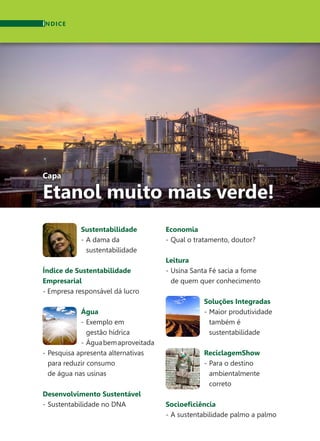 Capa
Etanol muito mais verde!
Sustentabilidade
-	A dama da
	sustentabilidade
Índice de Sustentabilidade
Empresarial
- Empresa responsável dá lucro
Água
-	Exemplo em
	 gestão hídrica
-	 Águabemaproveitada
-	Pesquisa apresenta alternativas
	 para reduzir consumo
	 de água nas usinas
Desenvolvimento Sustentável
-	Sustentabilidade no DNA
ÍNDICE
Economia
-	Qual o tratamento, doutor?
Leitura
-	Usina Santa Fé sacia a fome
	 de quem quer conhecimento
Soluções Integradas
-	Maior produtividade
	 também é
	sustentabilidade
ReciclagemShow
-	Para o destino
	ambientalmente
	correto
Socioeficiência
-	A sustentabilidade palmo a palmo
 