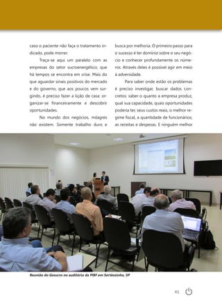 41
caso o paciente não faça o tratamento in-
dicado, pode morrer.
Traça-se aqui um paralelo com as
empresas do setor sucroenergético, que
há tempos se encontra em crise. Mais do
que aguardar sinais positivos do mercado
e do governo, que aos poucos vem sur-
gindo, é preciso fazer a lição de casa: or-
ganizar-se financeiramente e descobrir
oportunidades.
No mundo dos negócios, milagres
não existem. Somente trabalho duro e
busca por melhoria. O primeiro passo para
o sucesso é ter domínio sobre o seu negó-
cio e conhecer profundamente os núme-
ros. Através deles é possível agir em meio
à adversidade.
Para saber onde estão os problemas
é preciso investigar, buscar dados con-
cretos: saber o quanto a empresa produz,
qual sua capacidade, quais oportunidades
poderia ter, seus custos reais, o melhor re-
gime fiscal, a quantidade de funcionários,
as receitas e despesas. E ninguém melhor
Reunião do Gesucro no auditório da MBF em Sertãozinho, SP
 