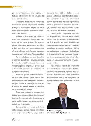 42	 Dezembro · 2014
ECONOMIA
para juntar todas essas informações, es-
tudá-las e transformá-las em soluções do
que a Controladoria.
O trabalho dessa área, tal como o do
médico em relação ao paciente, permite
enxergar a realidade da empresa e traçar
metas para solucionar problemas e reto-
mar o crescimento.
Todavia, os controllers, ou controla-
dores, não trabalham sozinhos. Eles pre-
cisam de um departamento de Tecnolo-
gia da Informação estruturado, confiável
e ágil, que atue em conjunto com eles,
afinal, é a TI que pode fornecer os dados
mais apurados, os “exames” para a análise.
Porém, não basta somente descobrir
a “doença” que atinge a empresa se nada
for feito. Uma vez traçadas as metas para
reorganização da empresa, é preciso que
o “paciente” realmente se empenhe em
cumprir o “tratamento”.
Acontece que os controllers são vis-
tos com desconfiança pelos demais de-
partamentos e nem sempre há coopera-
ção para realizar as mudanças necessárias.
Por vezes, até mesmo a extração de dados
de cada área é dificultada.
É preciso compreender que a contro-
ladoria tem real necessidade de receber as
informações corretas, a fim de minimizar e
evitar problemas para a empresa e os indi-
víduos que nela atuam.
Conversando com vários controllers,
notou-se que a grande maioria enfrenta os
mesmos problemas. Assim, surgiu a ideia
de criar o Gesucro (Grupo de Estudos para
Gestão Sustentável e Controladoria da Ca-
deia Sucroenergética), para promover um
espaço de debate e troca de experiências
entre os profissionais das áreas de finan-
ças, administração e controladoria do se-
tor canavieiro e sua cadeia produtiva.
Outro ponto importante do gru-
po é que ele visa valorizar esses profis-
sionais, que têm atuação vital nas empre-
sas hoje em dia, por meio de atividades
de aprimoramento como cursos, palestras,
workshops, e criar um padrão de critérios
de avaliação de resultados e indicadores
e desenvolvimento de controles. É possí-
vel conhecer um pouco mais sobre o Ge-
sucro em sua página na internet (www.ge-
sucro.com.br).
Para finalizar, ressalta-se novamente
a necessidade de haver uma área de Con-
troladoria nas empresas. Quanto mais rá-
pido ela agir, mais cedo serão conhecidas
as dificuldades e serão traçados planos de
ação para resultados que evitem um mal
maior.
* Marcos Françóia,
diretor da MBF Agribusiness
 