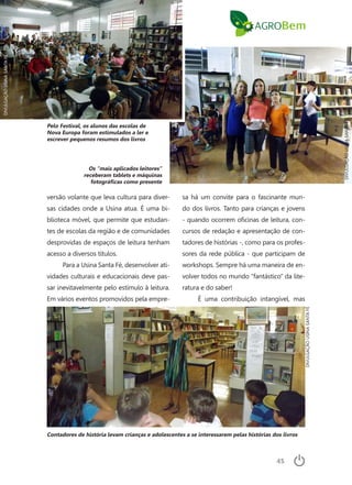 45
versão volante que leva cultura para diver-
sas cidades onde a Usina atua. É uma bi-
blioteca móvel, que permite que estudan-
tes de escolas da região e de comunidades
desprovidas de espaços de leitura tenham
acesso a diversos títulos.
Para a Usina Santa Fé, desenvolver ati-
vidades culturais e educacionais deve pas-
sar inevitavelmente pelo estímulo à leitura.
Em vários eventos promovidos pela empre-
sa há um convite para o fascinante mun-
do dos livros. Tanto para crianças e jovens
- quando ocorrem oficinas de leitura, con-
cursos de redação e apresentação de con-
tadores de histórias -, como para os profes-
sores da rede pública - que participam de
workshops. Sempre há uma maneira de en-
volver todos no mundo “fantástico” da lite-
ratura e do saber!
É uma contribuição intangível, mas
Pelo Festival, os alunos das escolas de
Nova Europa foram estimulados a ler e
escrever pequenos resumos dos livros
Os “mais aplicados leitores”
receberam tablets e máquinas
fotográficas como presente
Contadores de história levam crianças e adolescentes a se interessarem pelas histórias dos livros
DIVULGAÇÃOUSINASANTAFÉ
DIVULGAÇÃOUSINASANTAFÉ
DIVULGAÇÃOUSINASANTAFÉ
 