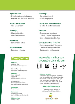 Editores:
Luciana Paiva
luciana@canaonline.com.br
Clivonei Roberto
clivonei@canaonline.com.br
Redação:
Adair Sobczack
Jornalista
adair@canaonline.com.br
Leonardo Ruiz
Estagiário de jornalismo
leonardo@canaonline.com.br
Marketing
Regina Baldin
Comercial
Anderson Siqueira
comercial@canaonline.com.br
Editor gráfico
Thiago Gallo
Ações do Bem
-	Energia da Guarani abastece
	 Hospital do Câncer de Barretos
Prática Sustentável
-	Para aplicar bem
Fundação
-	Gigante também
	 na sustentabilidade
Ambiental
-	Semeando o futuro
Biodiversidade
-	Elas estão voltando
Tecnologia
-	Gerenciamento de
	 riscos em projetos
Certificação Socioambiental
-	O valor da sustentabilidade
Educação
-	Setor sucroenergético e
	 DuPont solidificam parceria
	 com ações socioambientais
Cana Substantivo Feminino
-	Pré-programação IV Encontro
	 Cana Substantivo Feminino
-	Debatedores confirmados
Aproveite melhor sua
navegação clicando em:
Áudio LinkFotosVídeo
Entre em contato:
Opiniões, dúvidas e sugestões sobre a re-
vista CanaOnline serão muito bem-vindas:
Redação: Rua João Pasqualin, 248, cj 22
Cep 14090-420 – Ribeirão Preto, SP
Telefones: (16) 3627-4502 / 3421-9074
Email: luciana@canaonline.com.br
www.canaonline.com.br
CanaOnline é uma publicação
digital da Paiva& Baldin Editora
 