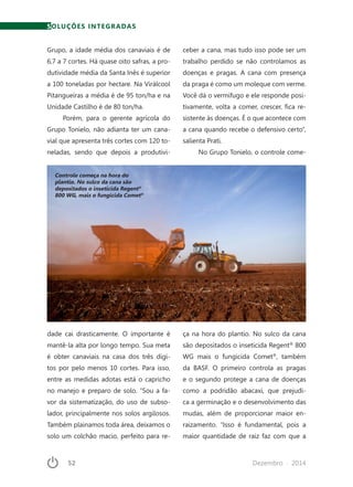 52	 Dezembro · 2014
SOLUÇÕES INTEGRADAS
Grupo, a idade média dos canaviais é de
6,7 a 7 cortes. Há quase oito safras, a pro-
dutividade média da Santa Inês é superior
a 100 toneladas por hectare. Na Virálcool
Pitangueiras a média é de 95 ton/ha e na
Unidade Castilho é de 80 ton/ha.
Porém, para o gerente agrícola do
Grupo Tonielo, não adianta ter um cana-
vial que apresenta três cortes com 120 to-
neladas, sendo que depois a produtivi-
Controle começa na hora do
plantio. No sulco da cana são
depositados o inseticida Regent®
800 WG, mais o fungicida Comet®
dade cai drasticamente. O importante é
mantê-la alta por longo tempo. Sua meta
é obter canaviais na casa dos três dígi-
tos por pelo menos 10 cortes. Para isso,
entre as medidas adotas está o capricho
no manejo e preparo de solo. “Sou a fa-
vor da sistematização, do uso de subso-
lador, principalmente nos solos argilosos.
Também plainamos toda área, deixamos o
solo um colchão macio, perfeito para re-
ceber a cana, mas tudo isso pode ser um
trabalho perdido se não controlamos as
doenças e pragas. A cana com presença
da praga é como um moleque com verme.
Você dá o vermífugo e ele responde posi-
tivamente, volta a comer, crescer, fica re-
sistente às doenças. É o que acontece com
a cana quando recebe o defensivo certo”,
salienta Prati.
No Grupo Tonielo, o controle come-
ça na hora do plantio. No sulco da cana
são depositados o inseticida Regent®
800
WG mais o fungicida Comet®
, também
da BASF. O primeiro controla as pragas
e o segundo protege a cana de doenças
como a podridão abacaxi, que prejudi-
ca a germinação e o desenvolvimento das
mudas, além de proporcionar maior en-
raizamento. “Isso é fundamental, pois a
maior quantidade de raiz faz com que a
 